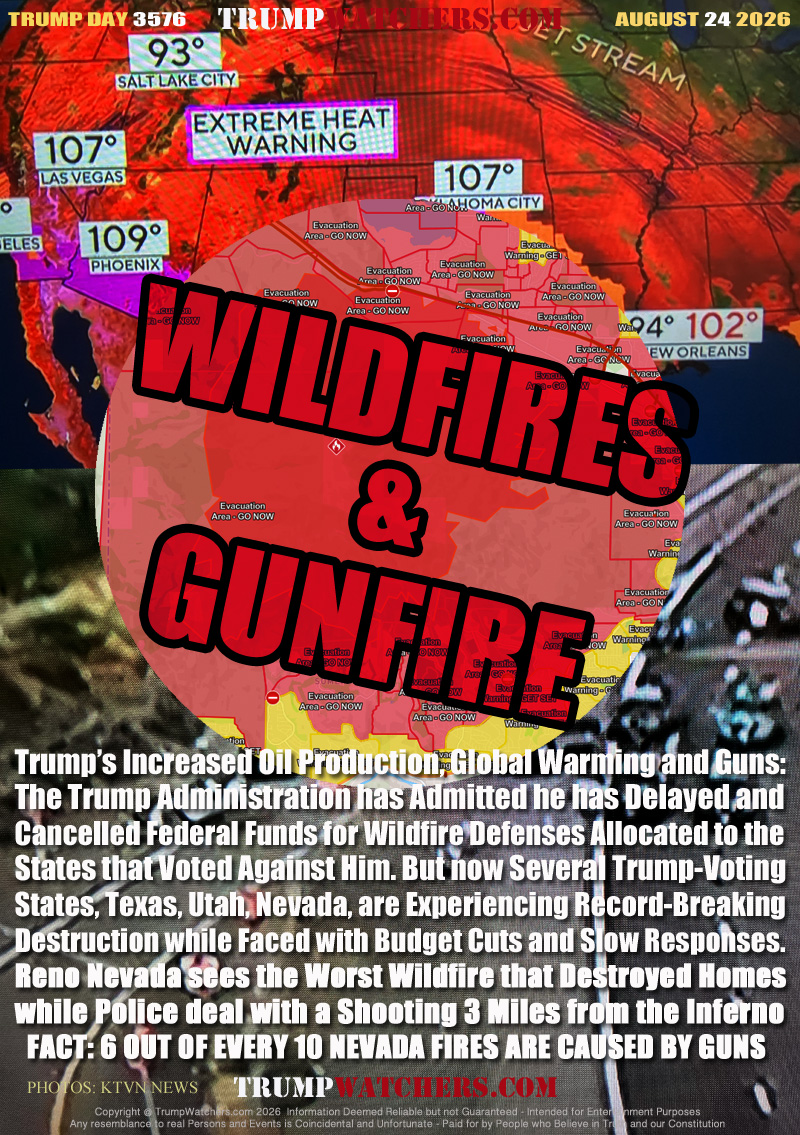 Trump’s Increased Oil Production, Global Warming and Guns:
The Trump Administration has Admitted he has Delayed and
Cancelled Federal Funds for Wildfire Defenses Allocated to the
States that Voted Against Him. But now Several Trump-Voting
States, Texas, Utah, Nevada, are Experiencing Record-Breaking
Destruction while Faced with Budget Cuts and Slow Responses.
Reno Nevada sees the Worst Wildfire that Destroyed Homes
while Police deal with a Shooting 3 Miles from the Inferno
  FACT: 6 OUT OF EVERY 10 NEVADA FIRES ARE CAUSED BY GUNS